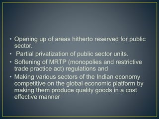 • Opening up of areas hitherto reserved for public
sector.
• Partial privatization of public sector units.
• Softening of MRTP (monopolies and restrictive
trade practice act) regulations and
• Making various sectors of the Indian economy
competitive on the global economic platform by
making them produce quality goods in a cost
effective manner
 