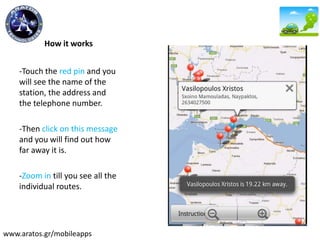 How it works
-Touch the red pin and you
will see the name of the
station, the address and
the telephone number.
-Then click on this message
and you will find out how
far away it is.
-Zoom in till you see all the
individual routes.
www.aratos.gr/mobileapps
 