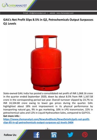 E-mail : info@chemanalyst.com | website : www.chemanalyst.com/
GAIL’s Net Profit Slips 8.5% in Q2, Petrochemicals Output Surpasses
Q1 Levels
State-owned GAIL India has posted a consolidated net profit of INR 1,068.16 crore
in the quarter ended September 2020, down by about 8.5% from INR 1,167.58
crore in the corresponding period last year. Overall turnover slipped by 23.7% to
INR 14,104.80 crore owing to lower gas prices during the quarter. GAIL
highlighted about 18% cent improvement in its physical performance by
transporting natural gas, 9% in gas marketing, 10% in LPG transmission, 22% in
petrochemical sales and 12% in Liquid Hydrocarbon Sales, compared to Q1FY21.
Get more info :
https://www.chemanalyst.com/NewsAndDeals/NewsDetails/gails-net-profit-
slips-85-in-q2-petrochemicals-output-surpasses-q1-levels-3404
--2--
 