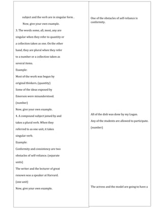 subject and the verb are in singular form .
Now, give your own example.
3. The words some, all, most, any are
singular when they refer to quantity or
a collection taken as one. On the other
hand, they are plural when they refer
to a number or a collection taken as
several items.
Example:
Most of the work was begun by
original thinkers. (quantity)
Some of the ideas exposed by
Emerson were misunderstood.
(number)
Now, give your own example.
4. A compound subject joined by and
takes a plural verb. When they
referred to as one unit, it takes
singular verb.
Example:
Conformity and consistency are two
obstacles of self-reliance. (separate
units)
The writer and the lecturer of great
renown was a speaker at Harvard.
(one unit)
Now, give your own example.
One of the obstacles of self-reliance is
conformity.
All of the dish was done by my Logan.
Any of the students are allowed to participate.
(number)
The actress and the model are going to have a
 