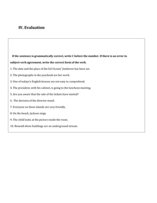 If the sentence is grammatically correct, write C before the number. If there is an error in
subject-verb agreement, write the correct form of the verb.
1. The date and the place of the Girl Scouts' Jamboree has been set.
2. The photographs in the yearbook are her work.
3. One of todays's English lessons are not easy to comprehend.
4. The president, with his cabinet, is going to the luncheon meeting.
5. Are you aware that the sale of the tickets have started?
6 . The decision of the director stand.
7. Everyone on these islands are very friendly.
8. On the beach, Jackson sings.
9. The child looks at the picture inside the room.
10. Beneath these buildings are an underground stream.
IV. Evaluation
 
