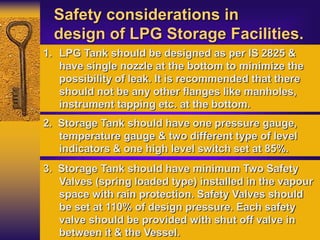 Safety considerations in
design of LPG Storage Facilities.
1. LPG Tank should be designed as per IS 2825 &
have single nozzle at the bottom to minimize the
possibility of leak. It is recommended that there
should not be any other flanges like manholes,
instrument tapping etc. at the bottom.
2. Storage Tank should have one pressure gauge,
temperature gauge & two different type of level
indicators & one high level switch set at 85%.
3. Storage Tank should have minimum Two Safety
Valves (spring loaded type) installed in the vapour
space with rain protection. Safety Valves should
be set at 110% of design pressure. Each safety
valve should be provided with shut off valve in
between it & the Vessel.
 