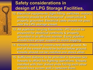 Safety considerations in
design of LPG Storage Facilities.
12. Electrical equipments (light fitting, switches, motors,
starters) should be of flameproof construction &
properly grounded. Electrical cable should not pass
over the LPG storage vessel.
13. All pipelines carrying flammable LPG should be
prepared for electrical continuity & properly
grounded in an efficient manner. Every pipeline
should have proper support to avoid sagging.
14. Vessels should be constructed above ground. No
part of the vessel should be buried below ground.
Vessels should not be installed one above other.
15. Sufficient distance to be provided in between two
Vessels to afford fire fighting operations. Vessels
installed with their dished ends facing each other
should have screen wall in between them.
 