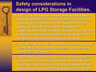 Safety considerations in
design of LPG Storage Facilities.
16. LPG Tank should be marked with manufacturer’s
name & identification mark, standard or code of
design, official stamp of the inspector, design
pressure, date of hydro-static test & the
subsequent test, hydro-static test pressure, water
capacity in liters,gas capacity, name & symbol of
the gas for which the vessel is to be used.
17. LPG Storage Tank Yard should be cleaned & kept
free from readily ignitable material such as long
weeds, dry grass etc.
18. LPG Tank Yard should be fenced with industrial
type fence 2 meter high, with two means of exits
which will open outwards & should not be of self
locking type. It should be kept under lock & key.
 