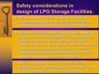 Safety considerations in
design of LPG Storage Facilities.
19. Person below 18 years of age & in a state of
intoxication should not be allowed for loading,
unloading, transportation of any LPG vessel.
20. Smoking or match boxes, open flames, lights or
articles or substance capable of causing ignition
(pagers, mobiles, torches etc) should not be
allowed in the LPG Yard. Safety instruction boards
to that effect should be displayed at LPG Yard.
Emergency Telephone with emergency contact
numbers must be displayed at LPG yard.
21. Before using new vessel or before refilling
existing vessel should be purged with inert gas or
by the gas for which the vessel is to be used.
 