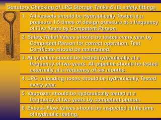 1. All vessels should be Hydraulically Tested at a
pressure 1.5 times of design pressure at a frequency
of Five Years by Competent Person.
2. Safety Relief Valves should be tested every year by
Competent Person for correct operation. Test
Certificate should be maintained.
3. All pipeline should be tested hydraulically at a
frequency of two years. All pipeline should be tested
externally at a frequency of six months.
4. LPG unloading hoses should be hydraulically Tested
every year.
Statutory Checking of LPG Storage Tanks & its safety fittings
5. Vaporizer should be hydraulically tested at a
frequency of two years by competent person.
6. Excess Flow Valves should be inspected at the time
of hydraulic testing.
 