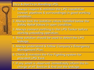 1. Always inspect & maintain the LPG installation
(vessel, pipelines & surroundings) in good working
condition.
2. Always lock the isolation valves installed below the
Safety Relief Valves in open condition.
3. Always connect earthing to the LPG Tanker before
starting unloading operation.
4. Soap solution should be used to detect the LPG
leakage.
Do’s & Don’t’s In Handling LPG.
5. Always understand & follow Company’s Emergency
Management Plan.
6. Check & maintain the Fire Fighting system for
provided LPG Yard.
7. If any smell is observed, immediately inform the In-
charge of HT Section & find out the leakage.
 