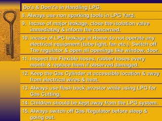 9. Incase of major leakage, close the isolation valve
immediately & inform the concerned.
10. Incase of LPG leakage at Home do not operate any
electrical equipment (tube light, fan etc.). Switch off
The regulator & open all openings like window, door.
11. Inspect the Flexible hoses, rubber hoses every
month & replace them if observed damaged.
Do’s & Don’t’s In Handling LPG.
12. Keep the Gas Cylinder at accessible location & away
from electrical wires & heat.
13. Always use flash back arrestor while using LPG for
Gas Cutting.
14. Children should be kept away from the LPG system.
15. Always switch off Gas Regulator before sleep &
going out.
8. Always use non sparking tools in LPG Yard.
 