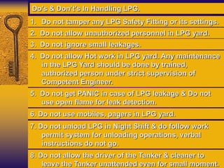 1. Do not tamper any LPG Safety Fitting or its settings.
2. Do not allow unauthorized personnel in LPG yard.
3. Do not ignore small leakages.
Do’s & Don’t’s In Handling LPG.
6. Do not use mobiles, pagers in LPG yard.
7. Do not unload LPG in Night Shift & do follow work
permit system for unloading operations, verbal
instructions do not go.
8. Do not allow the driver of the Tanker & cleaner to
leave the Tanker unattended even for small moment.
4. Do not allow Hot work in LPG yard. Any maintenance
in the LPG Yard should be done by trained,
authorized person under strict supervision of
Competent Engineer.
5. Do not get PANIC in case of LPG leakage & Do not
use open flame for leak detection.
 