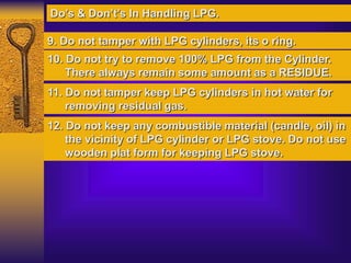 Do’s & Don’t’s In Handling LPG.
9. Do not tamper with LPG cylinders, its o ring.
10. Do not try to remove 100% LPG from the Cylinder.
There always remain some amount as a RESIDUE.
11. Do not tamper keep LPG cylinders in hot water for
removing residual gas.
12. Do not keep any combustible material (candle, oil) in
the vicinity of LPG cylinder or LPG stove. Do not use
wooden plat form for keeping LPG stove.
 