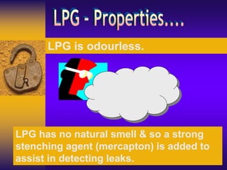 LPG is odourless.
LPG has no natural smell & so a strong
stenching agent (mercapton) is added to
assist in detecting leaks.
 