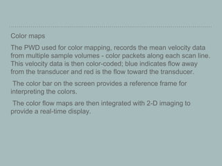 Color maps
The PWD used for color mapping, records the mean velocity data
from multiple sample volumes - color packets along each scan line.
This velocity data is then color-coded; blue indicates flow away
from the transducer and red is the flow toward the transducer.
The color bar on the screen provides a reference frame for
interpreting the colors.
The color flow maps are then integrated with 2-D imaging to
provide a real-time display.
 