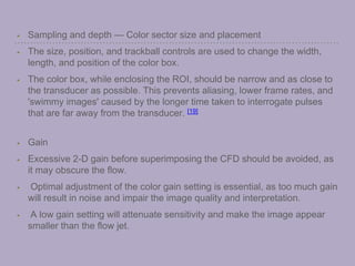 Sampling and depth — Color sector size and placement
The size, position, and trackball controls are used to change the width,
length, and position of the color box.
The color box, while enclosing the ROI, should be narrow and as close to
the transducer as possible. This prevents aliasing, lower frame rates, and
'swimmy images' caused by the longer time taken to interrogate pulses
that are far away from the transducer. [19]
Gain
Excessive 2-D gain before superimposing the CFD should be avoided, as
it may obscure the flow.
Optimal adjustment of the color gain setting is essential, as too much gain
will result in noise and impair the image quality and interpretation.
A low gain setting will attenuate sensitivity and make the image appear
smaller than the flow jet.
 