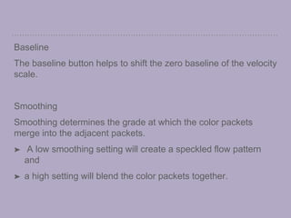 Baseline
The baseline button helps to shift the zero baseline of the velocity
scale.
Smoothing
Smoothing determines the grade at which the color packets
merge into the adjacent packets.
➤ A low smoothing setting will create a speckled flow pattern
and
➤ a high setting will blend the color packets together.
 