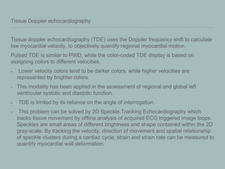 Tissue Doppler echocardiography
Tissue doppler echocardiography (TDE) uses the Doppler frequency shift to calculate
low myocardial velocity, to objectively quantify regional myocardial motion.
Pulsed TDE is similar to PWD, while the color-coded TDE display is based on
assigning colors to different velocities.
Lower velocity colors tend to be darker colors, while higher velocities are
represented by brighter colors.
This modality has been applied in the assessment of regional and global left
ventricular systolic and diastolic function.
TDE is limited by its reliance on the angle of interrogation.
This problem can be solved by 2D Speckle Tracking Echocardiography which
tracks tissue movement by offline analysis of acquired ECG triggered image loops.
Speckles are small areas of different brightness and shape contained within the 2D
gray-scale. By tracking the velocity, direction of movement and spatial relationship
of speckle clusters during a cardiac cycle, strain and strain rate can be measured to
quantify myocardial wall deformation.
 