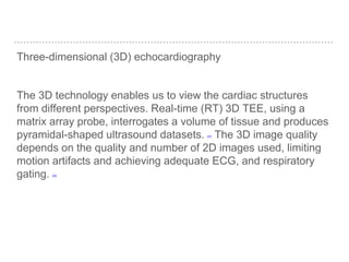 Three-dimensional (3D) echocardiography
The 3D technology enables us to view the cardiac structures
from different perspectives. Real-time (RT) 3D TEE, using a
matrix array probe, interrogates a volume of tissue and produces
pyramidal-shaped ultrasound datasets. [31] The 3D image quality
depends on the quality and number of 2D images used, limiting
motion artifacts and achieving adequate ECG, and respiratory
gating. [32]
 
