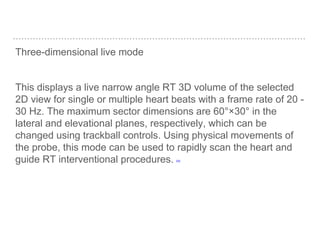 Three-dimensional live mode
This displays a live narrow angle RT 3D volume of the selected
2D view for single or multiple heart beats with a frame rate of 20 -
30 Hz. The maximum sector dimensions are 60°×30° in the
lateral and elevational planes, respectively, which can be
changed using trackball controls. Using physical movements of
the probe, this mode can be used to rapidly scan the heart and
guide RT interventional procedures. [33]
 