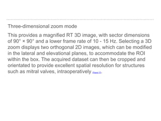 Three-dimensional zoom mode
This provides a magnified RT 3D image, with sector dimensions
of 90° × 90° and a lower frame rate of 10 - 15 Hz. Selecting a 3D
zoom displays two orthogonal 2D images, which can be modified
in the lateral and elevational planes, to accommodate the ROI
within the box. The acquired dataset can then be cropped and
orientated to provide excellent spatial resolution for structures
such as mitral valves, intraoperatively [Figure 17].
 