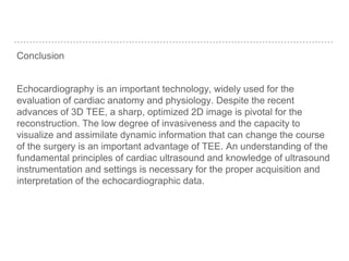 Conclusion
Echocardiography is an important technology, widely used for the
evaluation of cardiac anatomy and physiology. Despite the recent
advances of 3D TEE, a sharp, optimized 2D image is pivotal for the
reconstruction. The low degree of invasiveness and the capacity to
visualize and assimilate dynamic information that can change the course
of the surgery is an important advantage of TEE. An understanding of the
fundamental principles of cardiac ultrasound and knowledge of ultrasound
instrumentation and settings is necessary for the proper acquisition and
interpretation of the echocardiographic data.
 