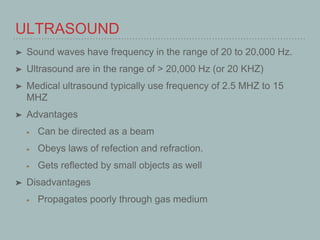 ULTRASOUND
➤ Sound waves have frequency in the range of 20 to 20,000 Hz.
➤ Ultrasound are in the range of > 20,000 Hz (or 20 KHZ)
➤ Medical ultrasound typically use frequency of 2.5 MHZ to 15
MHZ
➤ Advantages
Can be directed as a beam
Obeys laws of refection and refraction.
Gets reflected by small objects as well
➤ Disadvantages
Propagates poorly through gas medium
 