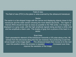 Field of view
The field of view (FOV) is the plane or area scanned by the ultrasound transducer.
Sector
The sector is a fan-shaped image with the narrow end displaying objects closer to the
transducer and the wider section showing the more distant structures . The region of
interest (ROI) should be kept as close as possible to the TEE probe. 2-D imaging is
displayed on a gray scale, with the high amplitude signals being ascribed a white color
and low amplitude a black color. The shades of gray form a picture of the heart in a
sector.
Scan lines
Each piezoelectric element of the transducer transmits a US pulse along a line. All
echoes from the structures along this line are received, thus producing a scan line
whose length is the image depth. [12] The ultrasound beam then moves on to the next
scan line position where the process is repeated [Figure 5]. Increased scan lines
improve the resolution of the image.
 