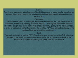 Frame
Each frame represents a total sweep of the US beam and is made up of a complete set
of scan lines depending on the number of individual piezoelectric elements in the
transducer. [12]
Frame rate
The frame rate (number of images recorded every second, i.e., Hertz) provides a
seamless, continuous, moving 'real time' display. [13] The highest frame rate possible
should be sought as a lower frame rate lends a 'swimmy' quality to the moving image.
In order to maintain a higher frame rate, the smallest FOV that allows the display of the
region of interest, should be employed. [14]
Depth
This control alters the vertical FOV of the image, and is used to get the ROI into view.
Increasing the depth increases the time taken for the signal to return back to the
transducer, thereby decreasing the frame rate, and vice versa.
 