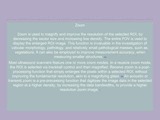 Zoom
Zoom is used to magnify and improve the resolution of the selected ROI, by
decreasing the sector size and increasing line density. The entire FOV is used to
display the enlarged ROI image. This function is invaluable in the investigation of
valvular morphology, pathology, and relatively small pathological masses, such as,
vegetations. It can also be employed to improve measurement accuracy, when
measuring smaller structures. [14]
Most ultrasound scanners feature one or more zoom modes. In a receive zoom mode,
the ROI is selected via trackball control and then magnified. Receive zoom is a post-
processing function that simply enlarges the pixels within a selected ROI, without
improving the fundamental resolution, akin to a magnifying glass. [15] An acoustic or
transmit zoom is a pre-processing function that digitizes the image data in the selected
region at a higher density, by increasing the data bandwidths, to provide a higher
resolution zoom image. [
 