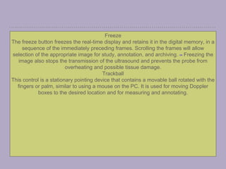 Freeze
The freeze button freezes the real-time display and retains it in the digital memory, in a
sequence of the immediately preceding frames. Scrolling the frames will allow
selection of the appropriate image for study, annotation, and archiving. [15] Freezing the
image also stops the transmission of the ultrasound and prevents the probe from
overheating and possible tissue damage.
Trackball
This control is a stationary pointing device that contains a movable ball rotated with the
fingers or palm, similar to using a mouse on the PC. It is used for moving Doppler
boxes to the desired location and for measuring and annotating.
 