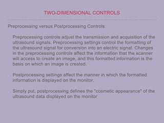 TWO-DIMENSIONAL CONTROLS
Preprocessing versus Postprocessing Controls
Preprocessing controls adjust the transmission and acquisition of the
ultrasound signals. Preprocessing settings control the formatting of
the ultrasound signal for conversion into an electric signal. Changes
in the preprocessing controls affect the information that the scanner
will access to create an image, and this formatted information is the
basis on which an image is created.
Postprocessing settings affect the manner in which the formatted
information is displayed on the monitor.
Simply put, postprocessing defines the "cosmetic appearance" of the
ultrasound data displayed on the monitor
 