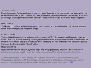System controls
Power is the rate of energy delivered in a sound wave. Intensity is the concentration of power within the
cross-sectional area of the US beam. [20] There are several system controls that can be used to obtain a
good image by using minimal acoustic intensity. These controls can be divided into three categories:
Direct controls
The Power control has a direct impact on acoustic intensity and is used to select the minimal intensity
levels required to produce an optimal image.
Indirect controls
The controls of imaging mode, pulse repetition frequency (PRF), focus depth and frequency have an
indirect effect on acoustic intensity. 2D imaging mode disperses energy over the entire scanned area but
Doppler concentrates energy in a particular area. Increasing the rate and time of the ultrasound signals
increases the time-averaged intensity value.
Receiver controls
Receiver controls such as gain, dynamic range and image processing influence ultrasound without
affecting the intensity output. Hence they should be optimized first before increasing the power.
Another classification of these controls can be based on the time of modification of the signal.
Preprocessing controls modify the analog and digital signal prior to storage in the computer memory
whereas postprocessing controls manipulate the image after its entry into memory. [21]
 