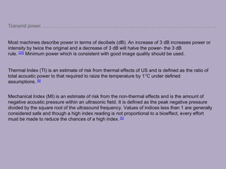 Transmit power
Most machines describe power in terms of decibels (dB). An increase of 3 dB increases power or
intensity by twice the original and a decrease of 3 dB will halve the power- the 3 dB
rule. [23] Minimum power which is consistent with good image quality should be used.
Thermal Index (TI) is an estimate of risk from thermal effects of US and is defined as the ratio of
total acoustic power to that required to raize the temperature by 1°C under defined
assumptions. [9]
Mechanical Index (MI) is an estimate of risk from the non-thermal effects and is the amount of
negative acoustic pressure within an ultrasonic field. It is defined as the peak negative pressure
divided by the square root of the ultrasound frequency. Values of indices less than 1 are generally
considered safe and though a high index reading is not proportional to a bioeffect, every effort
must be made to reduce the chances of a high index. [5]
 
