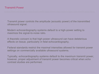 Transmit Power
Transmit power controls the amplitude (acoustic power) of the transmitted
ultrasound signal.
Modern echocardiography systems default to a high-power setting to
maximize the signal-to-noise ratio.
A theoretic concern is that high-power ultrasound can have deleterious
effects on tissue, particularly in fetal echocardiography.
Federal standards restrict the maximal intensities allowed for transmit power
settings on commercially available ultrasound systems.
Typically, echocardiography systems default to the maximum transmit power,
however, proper adjustment of transmit power becomes critical when echo
contrast studies are performed.
 