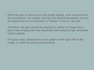 When the gain is set too low, only bright signals, such as those from
the pericardium, are visible, and very low-amplitude signals, such as
the signal from an LV thrombus or "smoke" in the LV, are lost.
Therefore, the gain should be adjusted to obtain an image with a
gray scale ranging from low-amplitude (dark gray) to high-amplitude
(white) signals.
The gray scale, displayed as a bar graph on the right side of the
image, is useful for guiding adjustments.
 
