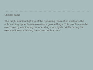 Clinical pearl
The bright ambient lighting of the operating room often misleads the
echocardiographer to use excessive gain settings. This problem can be
overcome by eliminating the operating room lights briefly during the
examination or shielding the screen with a hood.
 