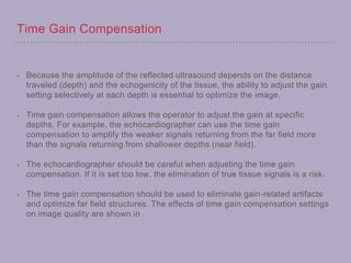 Time Gain Compensation
Because the amplitude of the reflected ultrasound depends on the distance
traveled (depth) and the echogenicity of the tissue, the ability to adjust the gain
setting selectively at each depth is essential to optimize the image.
Time gain compensation allows the operator to adjust the gain at specific
depths. For example, the echocardiographer can use the time gain
compensation to amplify the weaker signals returning from the far field more
than the signals returning from shallower depths (near field).
The echocardiographer should be careful when adjusting the time gain
compensation. If it is set too low, the elimination of true tissue signals is a risk.
The time gain compensation should be used to eliminate gain-related artifacts
and optimize far field structures. The effects of time gain compensation settings
on image quality are shown in .
 