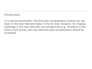 Clinical pearl.
In a normal examination, the time gain compensation controls are set
lower in the near field and higher in the far field. However, for imaging
pathology in the near field with low echogenicity (e.g., thrombus in the
aorta or left atrium), the near field time gain compensation should be
increased.
 