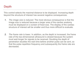 Depth
This control selects the maximal distance to be displayed. Increasing depth
beyond the structure of interest has several negative consequences.
1. The image size is reduced. The most obvious consequence is that the
image size is reduced because a larger area of the cardiac anatomy
must be displayed on a screen of fixed size. The display of the cardiac
structure of interest will be smaller and thus more difficult to evaluate.
2. The frame rate is lower. In addition, as the depth is increased, the frame
rate of the two-dimensional ultrasound is slowed because the system
must wait longer for signals to be received. Doubling the depth of
penetration doubles the wait time before another pulse can be sent, so
that the pulse repetition frequency and subsequently the frame rate are
decreased.
 