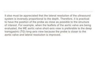 It also must be appreciated that the lateral resolution of the ultrasound
system is inversely proportional to the depth. Therefore, it is practical
to have the position of the probe as close as possible to the structure
of interest. For example, when the leaflets of the aortic valve are being
evaluated, the ME aortic valve short-axis view is preferable to the deep
transgastric (TG) long-axis view because the probe is closer to the
aortic valve and lateral resolution is improved.
 