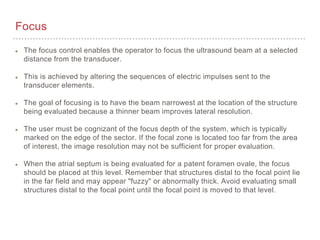 Focus
The focus control enables the operator to focus the ultrasound beam at a selected
distance from the transducer.
This is achieved by altering the sequences of electric impulses sent to the
transducer elements.
The goal of focusing is to have the beam narrowest at the location of the structure
being evaluated because a thinner beam improves lateral resolution.
The user must be cognizant of the focus depth of the system, which is typically
marked on the edge of the sector. If the focal zone is located too far from the area
of interest, the image resolution may not be sufficient for proper evaluation.
When the atrial septum is being evaluated for a patent foramen ovale, the focus
should be placed at this level. Remember that structures distal to the focal point lie
in the far field and may appear "fuzzy" or abnormally thick. Avoid evaluating small
structures distal to the focal point until the focal point is moved to that level.
 
