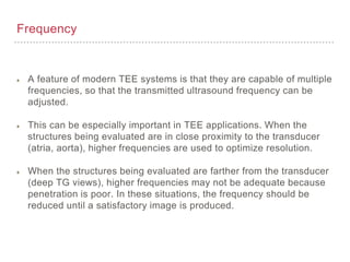 Frequency
A feature of modern TEE systems is that they are capable of multiple
frequencies, so that the transmitted ultrasound frequency can be
adjusted.
This can be especially important in TEE applications. When the
structures being evaluated are in close proximity to the transducer
(atria, aorta), higher frequencies are used to optimize resolution.
When the structures being evaluated are farther from the transducer
(deep TG views), higher frequencies may not be adequate because
penetration is poor. In these situations, the frequency should be
reduced until a satisfactory image is produced.
 