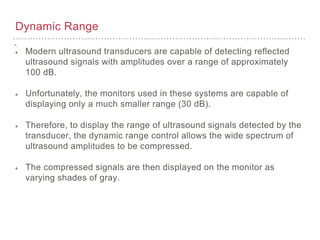 Dynamic Range
Modern ultrasound transducers are capable of detecting reflected
ultrasound signals with amplitudes over a range of approximately
100 dB.
Unfortunately, the monitors used in these systems are capable of
displaying only a much smaller range (30 dB).
Therefore, to display the range of ultrasound signals detected by the
transducer, the dynamic range control allows the wide spectrum of
ultrasound amplitudes to be compressed.
The compressed signals are then displayed on the monitor as
varying shades of gray.
 