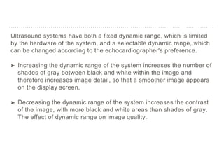 Ultrasound systems have both a fixed dynamic range, which is limited
by the hardware of the system, and a selectable dynamic range, which
can be changed according to the echocardiographer's preference.
➤ Increasing the dynamic range of the system increases the number of
shades of gray between black and white within the image and
therefore increases image detail, so that a smoother image appears
on the display screen.
➤ Decreasing the dynamic range of the system increases the contrast
of the image, with more black and white areas than shades of gray.
The effect of dynamic range on image quality.
 