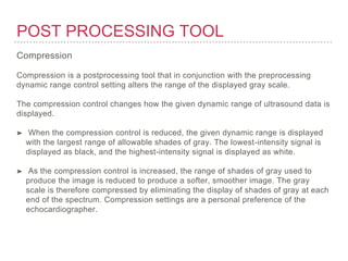 POST PROCESSING TOOL
Compression
Compression is a postprocessing tool that in conjunction with the preprocessing
dynamic range control setting alters the range of the displayed gray scale.
The compression control changes how the given dynamic range of ultrasound data is
displayed.
➤ When the compression control is reduced, the given dynamic range is displayed
with the largest range of allowable shades of gray. The lowest-intensity signal is
displayed as black, and the highest-intensity signal is displayed as white.
➤ As the compression control is increased, the range of shades of gray used to
produce the image is reduced to produce a softer, smoother image. The gray
scale is therefore compressed by eliminating the display of shades of gray at each
end of the spectrum. Compression settings are a personal preference of the
echocardiographer.
 