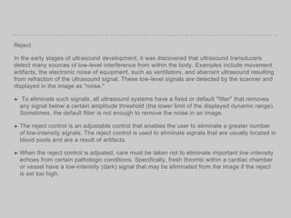 Reject
In the early stages of ultrasound development, it was discovered that ultrasound transducers
detect many sources of low-level interference from within the body. Examples include movement
artifacts, the electronic noise of equipment, such as ventilators, and aberrant ultrasound resulting
from refraction of the ultrasound signal. These low-level signals are detected by the scanner and
displayed in the image as “noise."
➤ To eliminate such signals, all ultrasound systems have a fixed or default "filter" that removes
any signal below a certain amplitude threshold (the lower limit of the displayed dynamic range).
Sometimes, the default filter is not enough to remove the noise in an image.
➤ The reject control is an adjustable control that enables the user to eliminate a greater number
of low-intensity signals. The reject control is used to eliminate signals that are usually located in
blood pools and are a result of artifacts.
➤ When the reject control is adjusted, care must be taken not to eliminate important low-intensity
echoes from certain pathologic conditions. Specifically, fresh thrombi within a cardiac chamber
or vessel have a low-intensity (dark) signal that may be eliminated from the image if the reject
is set too high.
 