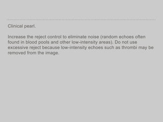 Clinical pearl.
Increase the reject control to eliminate noise (random echoes often
found in blood pools and other low-intensity areas). Do not use
excessive reject because low-intensity echoes such as thrombi may be
removed from the image.
 