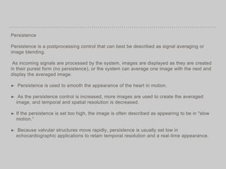 Persistence
Persistence is a postprocessing control that can best be described as signal averaging or
image blending.
As incoming signals are processed by the system, images are displayed as they are created
in their purest form (no persistence), or the system can average one image with the next and
display the averaged image.
➤ Persistence is used to smooth the appearance of the heart in motion.
➤ As the persistence control is increased, more images are used to create the averaged
image, and temporal and spatial resolution is decreased.
➤ If the persistence is set too high, the image is often described as appearing to be in "slow
motion.”
➤ Because valvular structures move rapidly, persistence is usually set low in
echocardiographic applications to retain temporal resolution and a real-time appearance.
 
