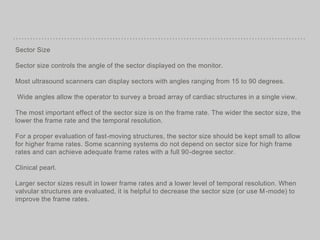 Sector Size
Sector size controls the angle of the sector displayed on the monitor.
Most ultrasound scanners can display sectors with angles ranging from 15 to 90 degrees.
Wide angles allow the operator to survey a broad array of cardiac structures in a single view.
The most important effect of the sector size is on the frame rate. The wider the sector size, the
lower the frame rate and the temporal resolution.
For a proper evaluation of fast-moving structures, the sector size should be kept small to allow
for higher frame rates. Some scanning systems do not depend on sector size for high frame
rates and can achieve adequate frame rates with a full 90-degree sector.
Clinical pearl.
Larger sector sizes result in lower frame rates and a lower level of temporal resolution. When
valvular structures are evaluated, it is helpful to decrease the sector size (or use M-mode) to
improve the frame rates.
 