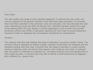 Color Scale
The color scale is the range of color velocities displayed. To optimize the color scale, one
must be cognizant of the general velocities of the blood flow being evaluated. For example,
when lower-flow velocities in the pulmonary veins are evaluated, one must decrease the color
scale. Adjusting the scale will affect the Nyquist limit. Velocities sampled outside this range
cause aliasing within the color display. In certain applications, such as when the proximal
isovelocity surface area (PISA) is calculated, adjusting the color scale to produce aliasing is
required to create an adequate flow convergence hemisphere for measurement.
Variance
The variance color flow map displays the range of velocities in any given sample volume. The
variance in flow is displayed as shades of green, whereas normal flows are displayed with the
standard red-blue color flow map. In laminar flow, the range of velocities in a given sample
volume is relatively small, and laminar flow appears color-coded as red or blue. In turbulent
flow, the number of velocities is increased (i.e., increased variance) such that turbulent flow is
color-coded as green. A variance map may help to identify a small turbulent jet by tagging it
with a different (i.e., green) color.
 