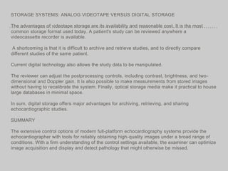STORAGE SYSTEMS: ANALOG VIDEOTAPE VERSUS DIGITAL STORAGE
The advantages of videotape storage are its availability and reasonable cost. It is the most
common storage format used today. A patient's study can be reviewed anywhere a
videocassette recorder is available.
A shortcoming is that it is difficult to archive and retrieve studies, and to directly compare
different studies of the same patient.
Current digital technology also allows the study data to be manipulated.
The reviewer can adjust the postprocessing controls, including contrast, brightness, and two-
dimensional and Doppler gain. It is also possible to make measurements from stored images
without having to recalibrate the system. Finally, optical storage media make it practical to house
large databases in minimal space.
In sum, digital storage offers major advantages for archiving, retrieving, and sharing
echocardiographic studies.
SUMMARY
The extensive control options of modern full-platform echocardiography systems provide the
echocardiographer with tools for reliably obtaining high-quality images under a broad range of
conditions. With a firm understanding of the control settings available, the examiner can optimize
image acquisition and display and detect pathology that might otherwise be missed.
 
