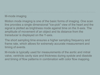 M-mode imaging
Motion mode imaging is one of the basic forms of imaging. One scan
line provides a single dimensional "ice-pick" view of the heart and the
signal is plotted as brightness mode against time on the X-axis. The
amplitude of movement of an object and its distance from the
transducer is displayed on the Y-axis.
The short sampling time ensures a higher sampling frequency and
frame rate, which allows for extremely accurate measurement and
timing of events.
M-mode is typically used for measurements of the aortic and mitral
valve, ventricle cavity size and thickness during systole and diastole
and timing of flow patterns in combination with color flow mapping.
 